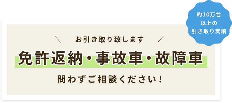 お引き取り致します 免許返納・事故車・故障車 問わずご相談ください！ 約10万台以上の引き取り実績